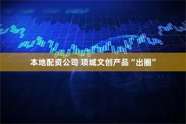 本地配资公司 项城文创产品“出圈”