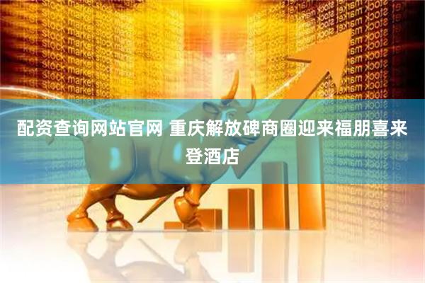 配资查询网站官网 重庆解放碑商圈迎来福朋喜来登酒店