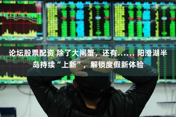 论坛股票配资 除了大闸蟹，还有…… 阳澄湖半岛持续“上新”，解锁度假新体验
