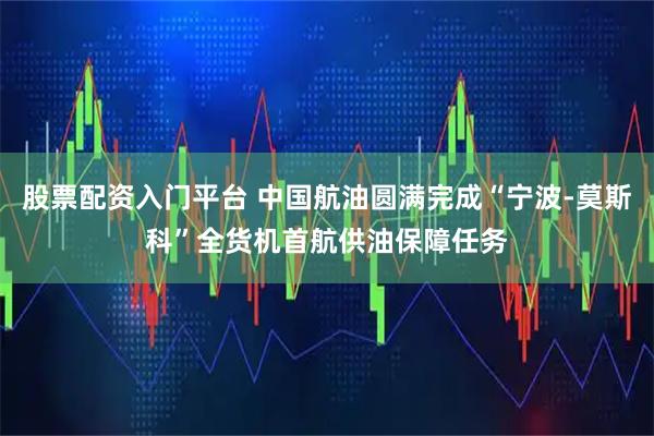 股票配资入门平台 中国航油圆满完成“宁波-莫斯科”全货机首航供油保障任务