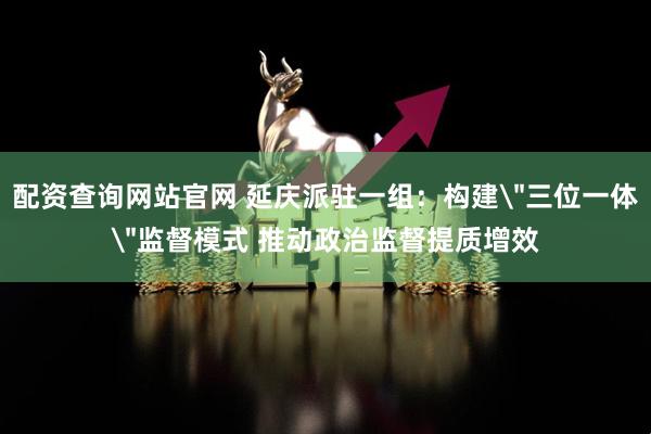 配资查询网站官网 延庆派驻一组：构建＂三位一体＂监督模式 推动政治监督提质增效
