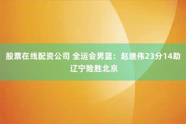 股票在线配资公司 全运会男篮：赵继伟23分14助 辽宁险胜北京