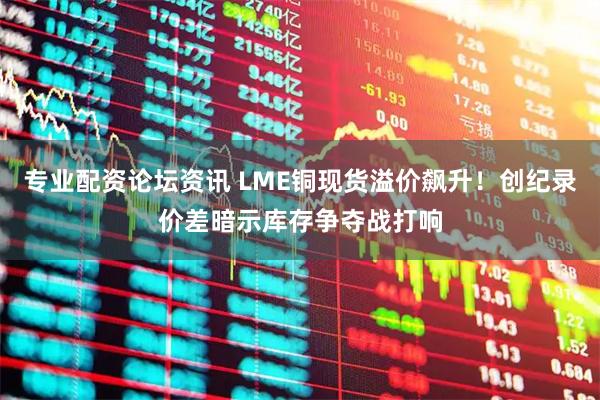 专业配资论坛资讯 LME铜现货溢价飙升！创纪录价差暗示库存争夺战打响