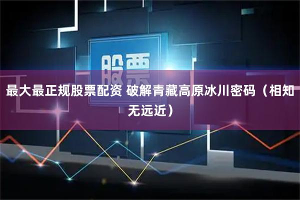 最大最正规股票配资 破解青藏高原冰川密码（相知无远近）