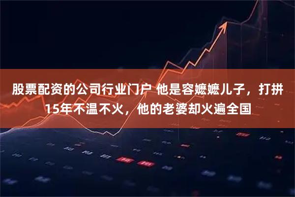 股票配资的公司行业门户 他是容嬷嬷儿子，打拼15年不温不火，他的老婆却火遍全国
