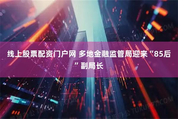 线上股票配资门户网 多地金融监管局迎来“85后”副局长