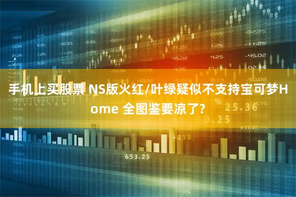 手机上买股票 NS版火红/叶绿疑似不支持宝可梦Home 全图鉴要凉了?