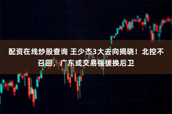 配资在线炒股查询 王少杰3大去向揭晓！北控不召回，广东或交易强援换后卫