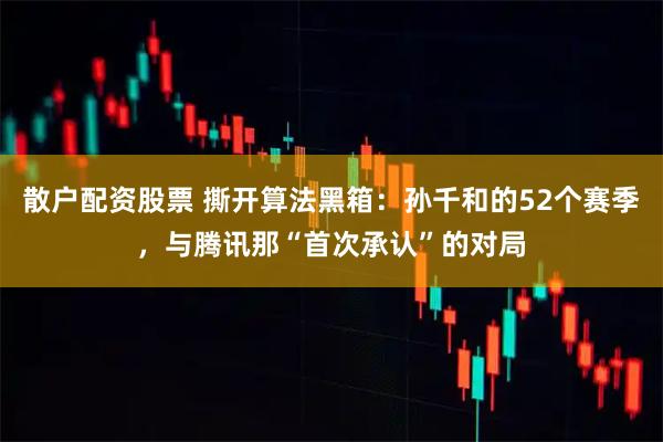 散户配资股票 撕开算法黑箱：孙千和的52个赛季，与腾讯那“首次承认”的对局