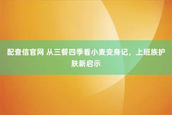 配查信官网 从三餐四季看小麦变身记，上班族护肤新启示