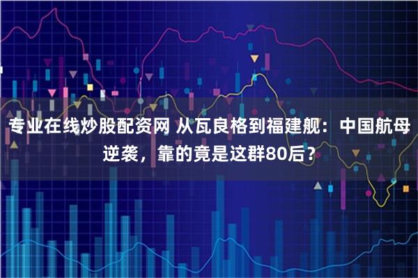 专业在线炒股配资网 从瓦良格到福建舰：中国航母逆袭，靠的竟是这群80后？