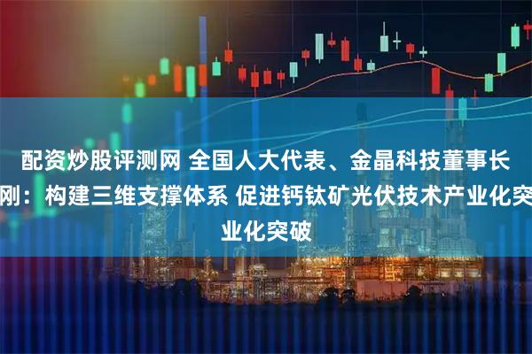 配资炒股评测网 全国人大代表、金晶科技董事长王刚：构建三维支撑体系 促进钙钛矿光伏技术产业化突破