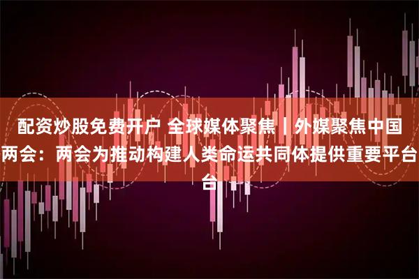 配资炒股免费开户 全球媒体聚焦｜外媒聚焦中国两会：两会为推动构建人类命运共同体提供重要平台