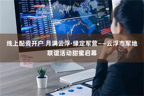 线上配资开户 月满云浮·缘定军营——云浮市军地联谊活动甜蜜启幕