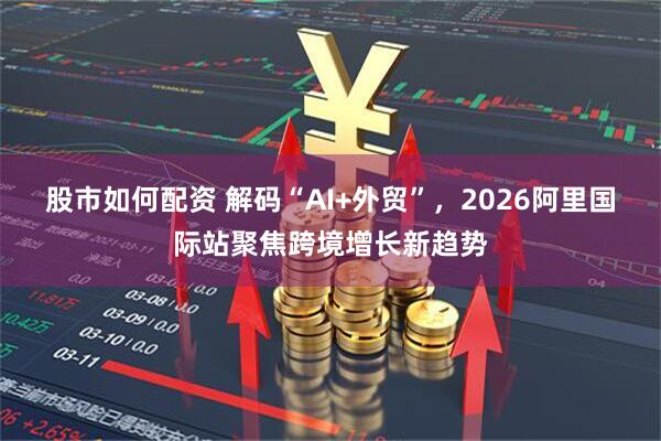 股市如何配资 解码“AI+外贸”，2026阿里国际站聚焦跨境增长新趋势
