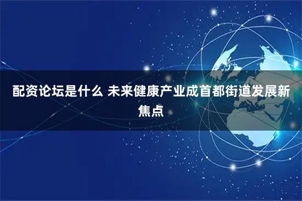 配资论坛是什么 未来健康产业成首都街道发展新焦点