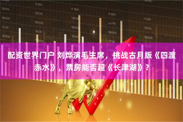 配资世界门户 刘烨演毛主席，挑战古月版《四渡赤水》，票房能否超《长津湖》？