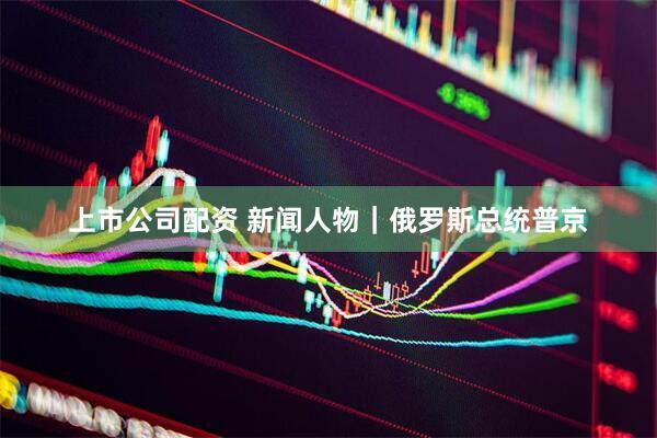 上市公司配资 新闻人物｜俄罗斯总统普京