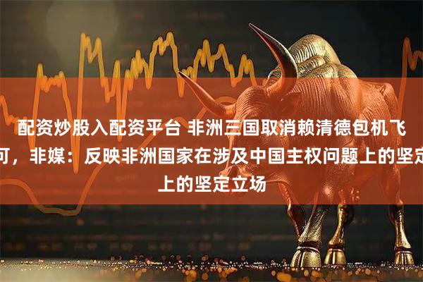 配资炒股入配资平台 非洲三国取消赖清德包机飞行许可，非媒：反映非洲国家在涉及中国主权问题上的坚定立场