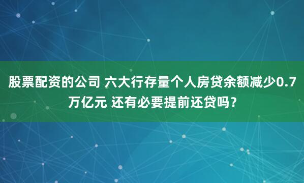 股票配资的公司 六大行存量个人房贷余额减少0.7万亿元 还有必要提前还贷吗？