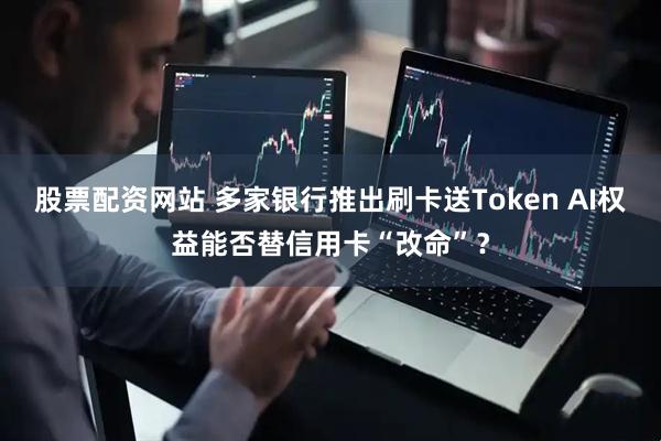 股票配资网站 多家银行推出刷卡送Token AI权益能否替信用卡“改命”？