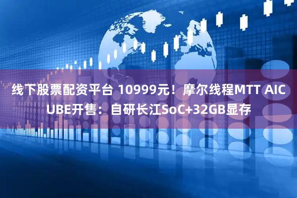 线下股票配资平台 10999元！摩尔线程MTT AICUBE开售：自研长江SoC+32GB显存